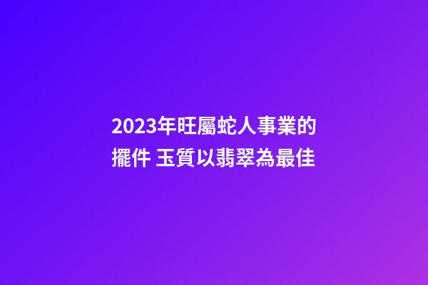 2023年旺屬蛇人事業的擺件 玉質以翡翠為最佳